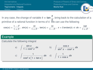 51Ú61
Anti-derivatives
Integration of a Rational Functions
Trigonometric Integrals
Abelian integrals
Products of Powers of Sines and Cosines
Products of Sines and Cosines
Bioche Rule
In any case, the change of variable t = tan
x
2
, bring back to the calculation of a
primitive of a rational function in terms of t. We can use the following
cos(x) =
1 − t2
1 + t2
, sin(x) =
2t
1 + t2
, tan(x) =
2t
1 − t2
, x = 2 arctan(t) et dx =
2dt
1 + t2
.
Example
Calculate the following integral
a)
Z
sin x
1 + cos2 x
dx b)
Z
cos x
sin2
x − cos2 x
dx
c)
Z
1
cos2 x

1 + tan x
 dx d)
Z
1
1 + cos x
dx
Dr. Kamel ATTAR | Chapter 1: Anti-derivatives
 