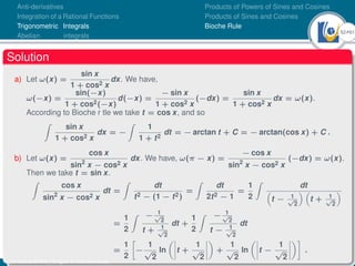 52Ú61
Anti-derivatives
Integration of a Rational Functions
Trigonometric Integrals
Abelian integrals
Products of Powers of Sines and Cosines
Products of Sines and Cosines
Bioche Rule
Solution
a) Let ω(x) =
sin x
1 + cos2 x
dx. We have,
ω(−x) =
sin(−x)
1 + cos2(−x)
d(−x) =
− sin x
1 + cos2 x
(−dx) =
sin x
1 + cos2 x
dx = ω(x).
According to Bioche r tle we take t = cos x, and so
Z
sin x
1 + cos2 x
dx = −
Z
1
1 + t2
dt = − arctan t + C = − arctan(cos x) + C .
b) Let ω(x) =
cos x
sin2
x − cos2 x
dx. We have, ω(π − x) =
− cos x
sin2
x − cos2 x
(−dx) = ω(x).
Then we take t = sin x.
Z
cos x
sin2
x − cos2 x
dt =
Z
dt
t2 − (1 − t2)
=
Z
dt
2t2 − 1
=
1
2
Z
dt

t − 1
√
2
 
t + 1
√
2

=
1
2
Z − 1
√
2
t + 1
√
2
dt +
1
2
Z − 1
√
2
t − 1
√
2
dt
=
1
2

−
1
√
2
ln
 