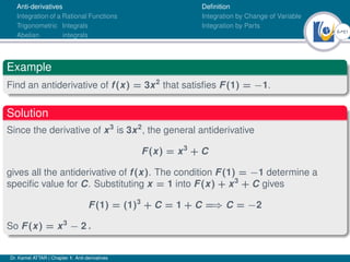6Ú61
Anti-derivatives
Integration of a Rational Functions
Trigonometric Integrals
Abelian integrals
Definition
Integration by Change of Variable
Integration by Parts
Example
Find an antiderivative of f(x) = 3x2
that satisfies F(1) = −1.
Solution
Since the derivative of x3
is 3x2
, the general antiderivative
F(x) = x3
+ C
gives all the antiderivative of f(x). The condition F(1) = −1 determine a
specific value for C. Substituting x = 1 into F(x) + x3
+ C gives
F(1) = (1)3
+ C = 1 + C =⇒ C = −2
So F(x) = x3
− 2 .
Dr. Kamel ATTAR | Chapter 1: Anti-derivatives
 