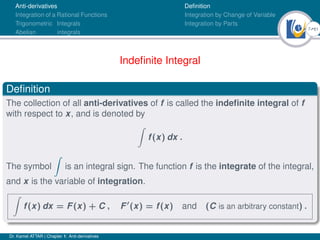 7Ú61
Anti-derivatives
Integration of a Rational Functions
Trigonometric Integrals
Abelian integrals
Definition
Integration by Change of Variable
Integration by Parts
Indefinite Integral
Definition
The collection of all anti-derivatives of f is called the indefinite integral of f
with respect to x, and is denoted by
Z
f(x) dx .
The symbol
Z
is an integral sign. The function f is the integrate of the integral,
and x is the variable of integration.
Z
f(x) dx = F(x) + C , F0
(x) = f(x) and (C is an arbitrary constant) .
Dr. Kamel ATTAR | Chapter 1: Anti-derivatives
 
