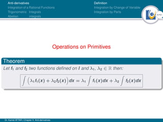 9Ú61
Anti-derivatives
Integration of a Rational Functions
Trigonometric Integrals
Abelian integrals
Definition
Integration by Change of Variable
Integration by Parts
Operations on Primitives
Theorem
Let f1 and f2 two functions defined on I and λ1, λ2 ∈ R then:
Z 
λ1f1(x) + λ2f2(x)

dx = λ1
Z
f1(x)dx + λ2
Z
f2(x)dx
Dr. Kamel ATTAR | Chapter 1: Anti-derivatives
 