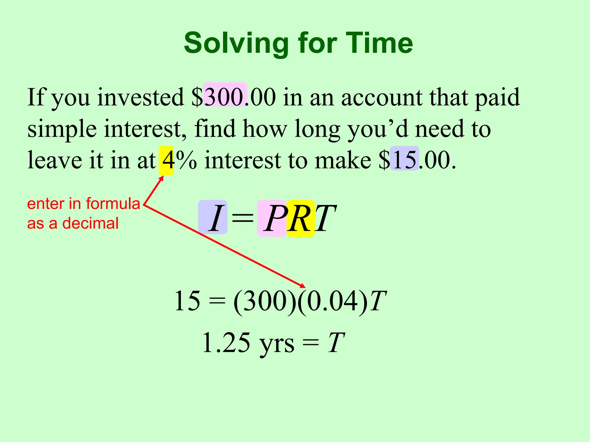 Solving for TimeIf you invested $300.00 in an account that paid simple interest, find how long you’d need to leave it in at 4% interest to make $15.00.enter in formula as a decimalI = PRT15 = (300)(0.04)T1.25 yrs = T