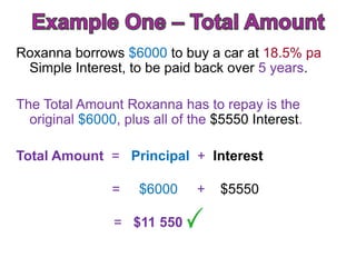 Roxanna borrows $6000 to buy a car at 18.5% pa
 Simple Interest, to be paid back over 5 years.

The Total Amount Roxanna has to repay is the
  original $6000, plus all of the $5550 Interest.

Total Amount = Principal + Interest

                =    $6000    +   $5550

                = $11 550
 