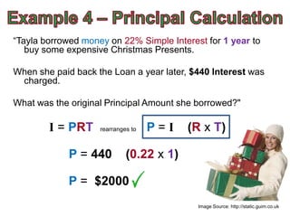 “Tayla borrowed money on 22% Simple Interest for 1 year to
   buy some expensive Christmas Presents.

When she paid back the Loan a year later, $440 Interest was
 charged.

What was the original Principal Amount she borrowed?"

        I = PRT     rearranges to   P=I   (R x T)

             P = 440         (0.22 x 1)

             P = $2000
                                           Image Source: http://static.guim.co.uk
 