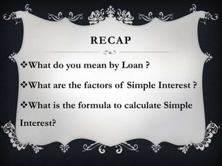 RECAP
What do you mean by Loan ?
What are the factors of Simple Interest ?
What is the formula to calculate Simple
Interest?

 