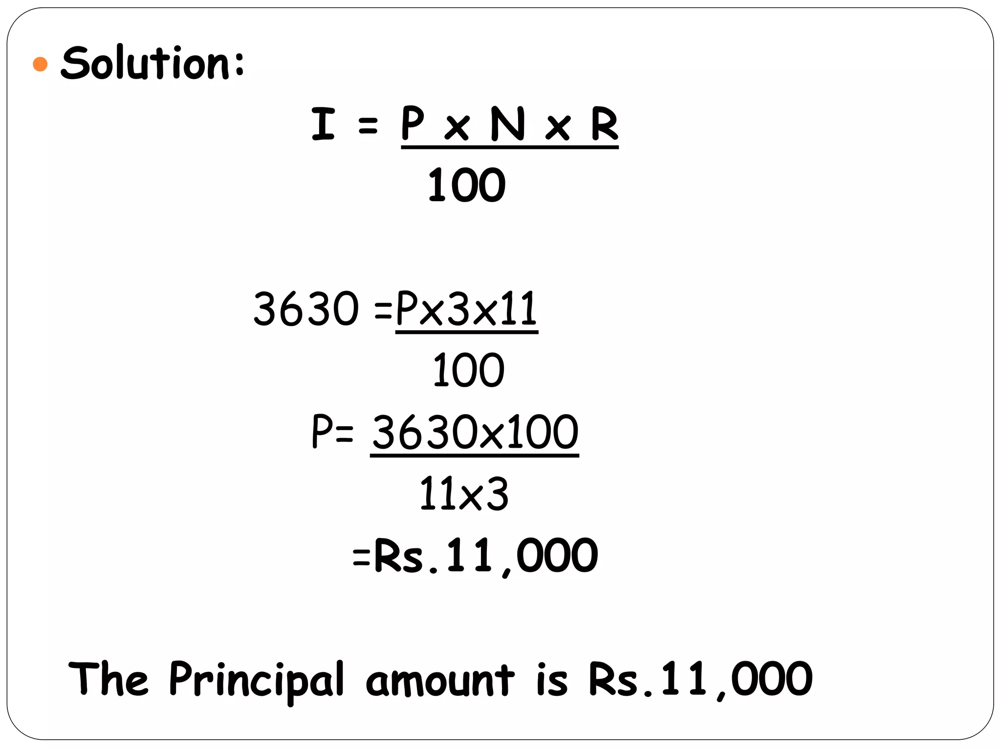  Solution:
I = P x N x R
100
3630 =Px3x11
100
P= 3630x100
11x3
=Rs.11,000
The Principal amount is Rs.11,000