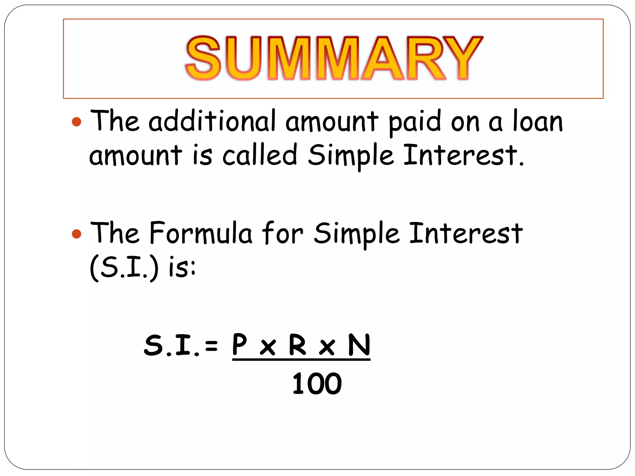  The additional amount paid on a loan
amount is called Simple Interest.
The Formula for Simple Interest
(S.I.) is:
S.I.= P x R x N
100