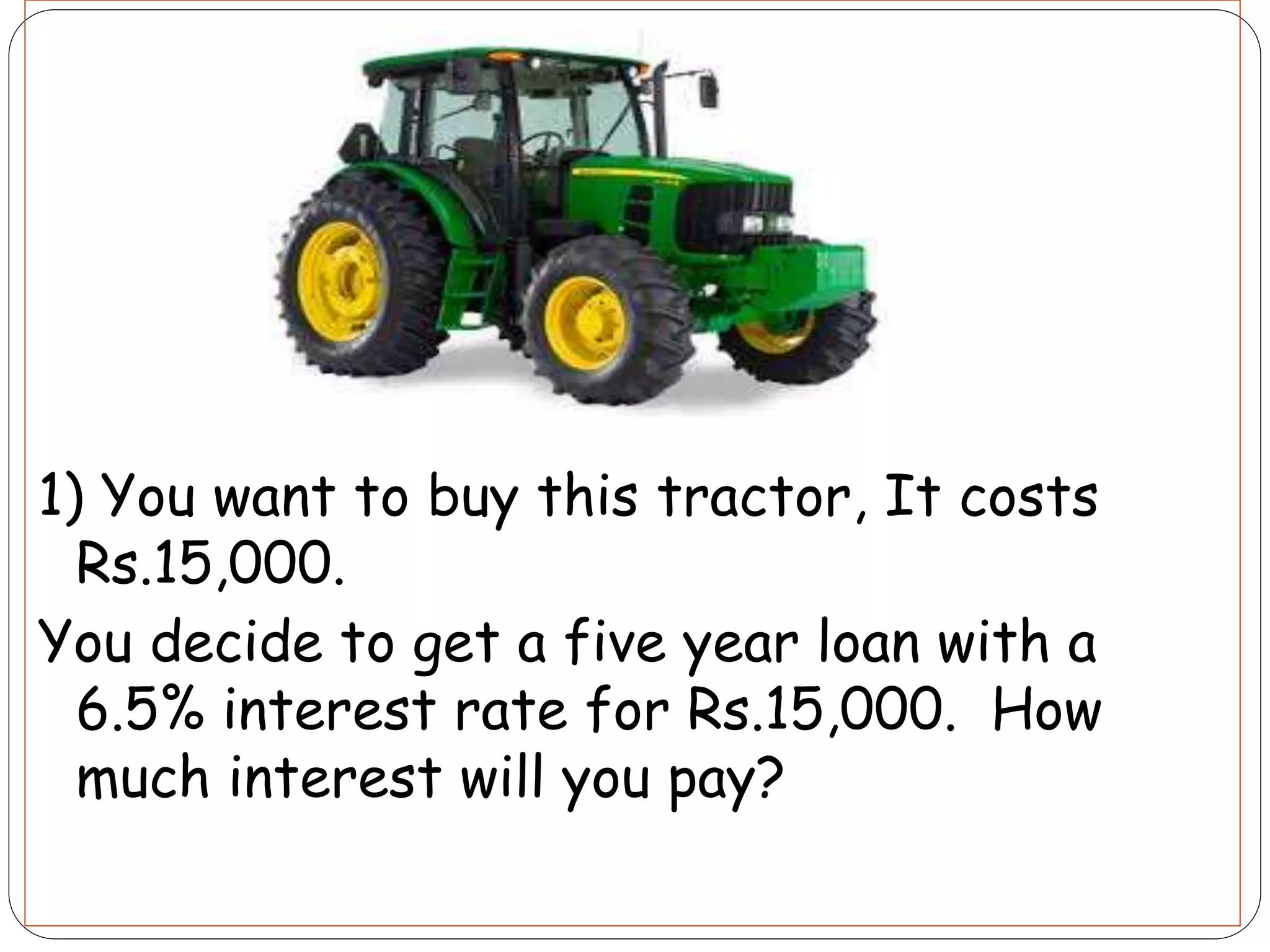 1) You want to buy this tractor, It costs
Rs.15,000.
You decide to get a five year loan with a
6.5% interest rate for Rs.15,000. How
much interest will you pay?