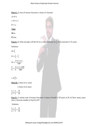 Black Holes of Aptitude-Simple Interest
©Mayank Gupt-makguffaw@gmail.com,9990123477
Part C: A sum of money becomes x times of Amount.
A=P+I
1=P+x×1
P=1-x
Take
SI=x
P=1-x
Exp 4: At what rate ppa will the SI on a sum of money be
2
5
of the amount in 10 years.
Solution:
SI=
2
5
P=1-
2
5
=
3
5
SI =
P × r × t
100
2
5
=
3
5
× r × 10
100
r=6
2
3
%
Part D: x times in t1 years
y times in t2 years
𝑥 − 1
𝑦 − 1
=
t1
t2
Exp 5: A certain sum of money becomes 3 times of itself in 20 years at SI. In How many years
does it become double of itself at SI?
Solution:
𝑥 − 1
𝑦 − 1
=
t1
t2
 
