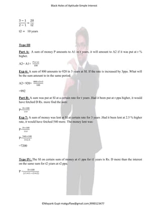 Black Holes of Aptitude-Simple Interest
©Mayank Gupt-makguffaw@gmail.com,9990123477
3 − 1
2 − 1
=
20
t2
t2 = 10 years
Type III
Part A: A sum of money P amounts to A1 in t years, it will amount to A2 if it was put at r %
higher.
A2= A1+
P×r×t
100
Exp 6: A sum of 800 amounts to 920 in 3 years at SI. If the rate is increased by 3ppa .What will
be the sum amount to in the same period.
A2= 920+
800×3×3
100
=992
Part B: A sum was put at SI at a certain rate for t years .Had it been put at r ppa higher, it would
have fetched D Rs. more find the sum:
P=
D×100
𝑡×𝑟
Exp 7: A sum of money was lent at SI at certain rate for 3 years .Had it been lent at 2.5 % higher
rate, it would have fetched 540 more. The money lent was:
P=
D×100
𝑡×𝑟
P=
540×100
3×2.5
=7200
Type IV: The SI on certain sum of money at r1 ppa for t1 years is Rs. D more than the interest
on the same sum for t2 years at r2 ppa.
P =
D×100
(r1×t1−r2×t2)
 