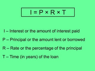 I – Interest or the amount of interest paid
P – Principal or the amount lent or borrowed
R – Rate or the percentage of the principal
T – Time (in years) of the loan
I = P × R × T
 