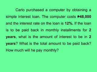 Carlo purchased a computer by obtaining a
simple interest loan. The computer costs ₱48,000
and the interest rate on the loan is 12%. If the loan
is to be paid back in monthly installments for 2
years, what is the amount of interest to be in 2
years? What is the total amount to be paid back?
How much will he pay monthly?
 