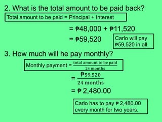 2. What is the total amount to be paid back?
= ₱48,000 + ₱11,520
= ₱59,520
3. How much will he pay monthly?
=
₱59,520
24 months
= ₱ 2,480.00
Total amount to be paid = Principal + Interest
Carlo will pay
₱59,520 in all.
Monthly payment =
total amount to be paid
24 months
Carlo has to pay ₱ 2,480.00
every month for two years.
 