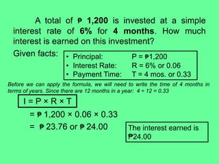 A total of ₱ 1,200 is invested at a simple
interest rate of 6% for 4 months. How much
interest is earned on this investment?
Given facts:
= ₱ 1,200 × 0.06 × 0.33
= ₱ 23.76 or ₱ 24.00
• Principal: P = ₱1,200
• Interest Rate: R = 6% or 0.06
• Payment Time: T = 4 mos. or 0.33
Before we can apply the formula, we will need to write the time of 4 months in
terms of years. Since there are 12 months in a year: 4 ÷ 12 = 0.33
I = P × R × T
The interest earned is
₱24.00
 