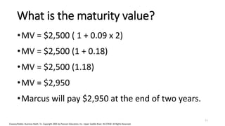 Cleaves/Hobbs: Business Math, 7e Copyright 2005 by Pearson Education, Inc. Upper Saddle River, NJ 07458 All Rights Reserved
What is the maturity value?
•MV = $2,500 ( 1 + 0.09 x 2)
•MV = $2,500 (1 + 0.18)
•MV = $2,500 (1.18)
•MV = $2,950
•Marcus will pay $2,950 at the end of two years.
11
 