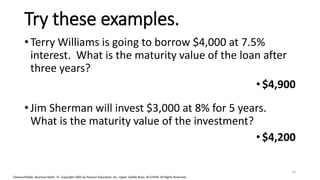 Cleaves/Hobbs: Business Math, 7e Copyright 2005 by Pearson Education, Inc. Upper Saddle River, NJ 07458 All Rights Reserved
Try these examples.
• Terry Williams is going to borrow $4,000 at 7.5%
interest. What is the maturity value of the loan after
three years?
•$4,900
• Jim Sherman will invest $3,000 at 8% for 5 years.
What is the maturity value of the investment?
•$4,200
12
 