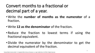 Cleaves/Hobbs: Business Math, 7e Copyright 2005 by Pearson Education, Inc. Upper Saddle River, NJ 07458 All Rights Reserved
Convert months to a fractional or
decimal part of a year.
•Write the number of months as the numerator of a
fraction.
•Write 12 as the denominator of the fraction.
•Reduce the fraction to lowest terms if using the
fractional equivalent.
•Divide the numerator by the denominator to get the
decimal equivalent of the fraction.
13
 