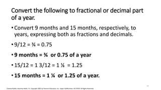 Cleaves/Hobbs: Business Math, 7e Copyright 2005 by Pearson Education, Inc. Upper Saddle River, NJ 07458 All Rights Reserved
Convert the following to fractional or decimal part
of a year.
•Convert 9 months and 15 months, respectively, to
years, expressing both as fractions and decimals.
•9/12 = ¾ = 0.75
•9 months = ¾ or 0.75 of a year
•15/12 = 1 3/12 = 1 ¼ = 1.25
•15 months = 1 ¼ or 1.25 of a year.
14
 