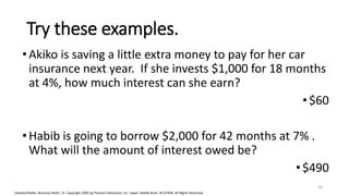 Cleaves/Hobbs: Business Math, 7e Copyright 2005 by Pearson Education, Inc. Upper Saddle River, NJ 07458 All Rights Reserved
Try these examples.
•Akiko is saving a little extra money to pay for her car
insurance next year. If she invests $1,000 for 18 months
at 4%, how much interest can she earn?
• $60
•Habib is going to borrow $2,000 for 42 months at 7% .
What will the amount of interest owed be?
•$490
16
 