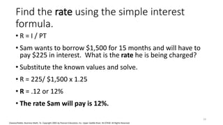 Cleaves/Hobbs: Business Math, 7e Copyright 2005 by Pearson Education, Inc. Upper Saddle River, NJ 07458 All Rights Reserved
Find the rate using the simple interest
formula.
• R = I / PT
• Sam wants to borrow $1,500 for 15 months and will have to
pay $225 in interest. What is the rate he is being charged?
• Substitute the known values and solve.
• R = 225/ $1,500 x 1.25
• R = .12 or 12%
• The rate Sam will pay is 12%.
19
 