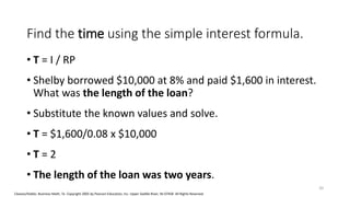 Cleaves/Hobbs: Business Math, 7e Copyright 2005 by Pearson Education, Inc. Upper Saddle River, NJ 07458 All Rights Reserved
Find the time using the simple interest formula.
• T = I / RP
• Shelby borrowed $10,000 at 8% and paid $1,600 in interest.
What was the length of the loan?
• Substitute the known values and solve.
• T = $1,600/0.08 x $10,000
• T = 2
• The length of the loan was two years.
20
 