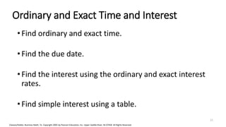 Cleaves/Hobbs: Business Math, 7e Copyright 2005 by Pearson Education, Inc. Upper Saddle River, NJ 07458 All Rights Reserved
Ordinary and Exact Time and Interest
• Find ordinary and exact time.
• Find the due date.
• Find the interest using the ordinary and exact interest
rates.
• Find simple interest using a table.
21
 