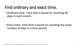 Cleaves/Hobbs: Business Math, 7e Copyright 2005 by Pearson Education, Inc. Upper Saddle River, NJ 07458 All Rights Reserved
Find ordinary and exact time.
•Ordinary time: time that is based on counting 30
days in each month.
•Exact time: time that is based on counting the exact
number of days in a time period.
22
 
