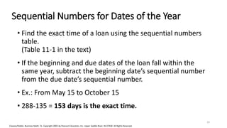 Cleaves/Hobbs: Business Math, 7e Copyright 2005 by Pearson Education, Inc. Upper Saddle River, NJ 07458 All Rights Reserved
Sequential Numbers for Dates of the Year
• Find the exact time of a loan using the sequential numbers
table.
(Table 11-1 in the text)
• If the beginning and due dates of the loan fall within the
same year, subtract the beginning date’s sequential number
from the due date’s sequential number.
• Ex.: From May 15 to October 15
• 288-135 = 153 days is the exact time.
24
 