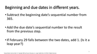 Cleaves/Hobbs: Business Math, 7e Copyright 2005 by Pearson Education, Inc. Upper Saddle River, NJ 07458 All Rights Reserved
Beginning and due dates in different years.
•Subtract the beginning date’s sequential number from
365.
•Add the due date’s sequential number to the result
from the previous step.
•If February 29 falls between the two dates, add 1. (Is it a
leap year?)
25
 