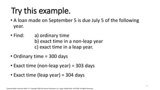 Cleaves/Hobbs: Business Math, 7e Copyright 2005 by Pearson Education, Inc. Upper Saddle River, NJ 07458 All Rights Reserved
Try this example.
• A loan made on September 5 is due July 5 of the following
year.
• Find: a) ordinary time
b) exact time in a non-leap year
c) exact time in a leap year.
• Ordinary time = 300 days
• Exact time (non-leap year) = 303 days
• Exact time (leap year) = 304 days
27
 