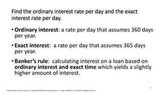 Cleaves/Hobbs: Business Math, 7e Copyright 2005 by Pearson Education, Inc. Upper Saddle River, NJ 07458 All Rights Reserved
Find the ordinary interest rate per day and the exact
interest rate per day.
•Ordinary interest: a rate per day that assumes 360 days
per year.
•Exact interest: a rate per day that assumes 365 days
per year.
•Banker’s rule: calculating interest on a loan based on
ordinary interest and exact time which yields a slightly
higher amount of interest.
28
 