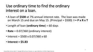 Cleaves/Hobbs: Business Math, 7e Copyright 2005 by Pearson Education, Inc. Upper Saddle River, NJ 07458 All Rights Reserved
Use ordinary time to find the ordinary
interest on a loan.
• A loan of $500 at 7% annual interest rate. The loan was made
on March 15 and due on May 15. (Principal = $500) I = P x R x T
• Length of loan (ordinary time) = 60 days
• Rate = 0.07/360 (ordinary interest)
• Interest = $500 x 0.07/360 x 60
• Interest = $5.83
31
 