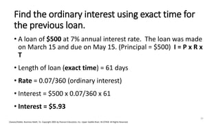 Cleaves/Hobbs: Business Math, 7e Copyright 2005 by Pearson Education, Inc. Upper Saddle River, NJ 07458 All Rights Reserved
Find the ordinary interest using exact time for
the previous loan.
• A loan of $500 at 7% annual interest rate. The loan was made
on March 15 and due on May 15. (Principal = $500) I = P x R x
T
• Length of loan (exact time) = 61 days
• Rate = 0.07/360 (ordinary interest)
• Interest = $500 x 0.07/360 x 61
• Interest = $5.93
32
 