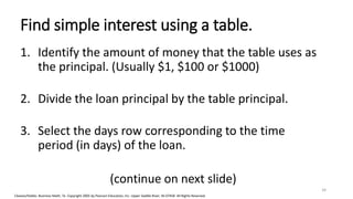 Cleaves/Hobbs: Business Math, 7e Copyright 2005 by Pearson Education, Inc. Upper Saddle River, NJ 07458 All Rights Reserved
Find simple interest using a table.
1. Identify the amount of money that the table uses as
the principal. (Usually $1, $100 or $1000)
2. Divide the loan principal by the table principal.
3. Select the days row corresponding to the time
period (in days) of the loan.
(continue on next slide)
34
 