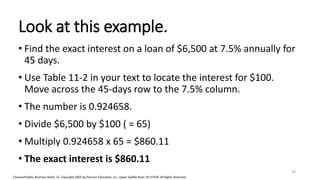 Cleaves/Hobbs: Business Math, 7e Copyright 2005 by Pearson Education, Inc. Upper Saddle River, NJ 07458 All Rights Reserved
Look at this example.
• Find the exact interest on a loan of $6,500 at 7.5% annually for
45 days.
• Use Table 11-2 in your text to locate the interest for $100.
Move across the 45-days row to the 7.5% column.
• The number is 0.924658.
• Divide $6,500 by $100 ( = 65)
• Multiply 0.924658 x 65 = $860.11
• The exact interest is $860.11
36
 