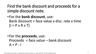 Cleaves/Hobbs: Business Math, 7e Copyright 2005 by Pearson Education, Inc. Upper Saddle River, NJ 07458 All Rights Reserved
Find the bank discount and proceeds for a
simple discount note.
•For the bank discount, use:
Bank discount = face value x disc. rate x time
[I = P x R x T]
•For the proceeds, use:
Proceeds = face value – bank discount
A = P - I
38
 