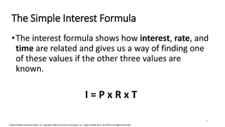Cleaves/Hobbs: Business Math, 7e Copyright 2005 by Pearson Education, Inc. Upper Saddle River, NJ 07458 All Rights Reserved
The Simple Interest Formula
•The interest formula shows how interest, rate, and
time are related and gives us a way of finding one
of these values if the other three values are
known.
I = P x R x T
4
 