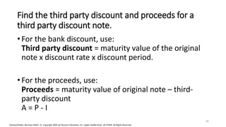 Cleaves/Hobbs: Business Math, 7e Copyright 2005 by Pearson Education, Inc. Upper Saddle River, NJ 07458 All Rights Reserved
Find the third party discount and proceeds for a
third party discount note.
• For the bank discount, use:
Third party discount = maturity value of the original
note x discount rate x discount period.
• For the proceeds, use:
Proceeds = maturity value of original note – third-
party discount
A = P - I
40
 