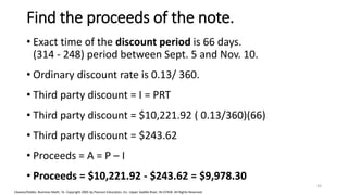 Cleaves/Hobbs: Business Math, 7e Copyright 2005 by Pearson Education, Inc. Upper Saddle River, NJ 07458 All Rights Reserved
Find the proceeds of the note.
• Exact time of the discount period is 66 days.
(314 - 248) period between Sept. 5 and Nov. 10.
• Ordinary discount rate is 0.13/ 360.
• Third party discount = I = PRT
• Third party discount = $10,221.92 ( 0.13/360)(66)
• Third party discount = $243.62
• Proceeds = A = P – I
• Proceeds = $10,221.92 - $243.62 = $9,978.30
43
 