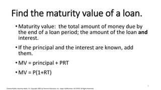 Cleaves/Hobbs: Business Math, 7e Copyright 2005 by Pearson Education, Inc. Upper Saddle River, NJ 07458 All Rights Reserved
Find the maturity value of a loan.
•Maturity value: the total amount of money due by
the end of a loan period; the amount of the loan and
interest.
•If the principal and the interest are known, add
them.
•MV = principal + PRT
•MV = P(1+RT)
9
 