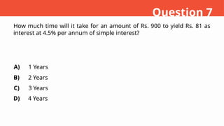 How much time will it take for an amount of Rs. 900 to yield Rs. 81 as
interest at 4.5% per annum of simple interest?
A)
B)
C)
D)
1 Years
2 Years
3 Years
4 Years
Question 7
 