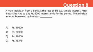 A man took loan from a bank at the rate of 8% p.a. simple interest. After
4 years he had to pay Rs. 6200 interest only for the period. The principal
amount borrowed by him was ___________.
A)
B)
C)
D)
Rs. 10000
Rs. 20000
Rs. 18000
Rs. 19375
Question 8
 