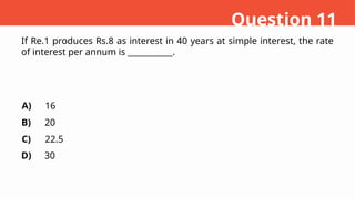 If Re.1 produces Rs.8 as interest in 40 years at simple interest, the rate
of interest per annum is ___________.
A)
B)
C)
D)
16
20
22.5
30
Question 11
 