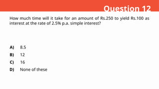 How much time will it take for an amount of Rs.250 to yield Rs.100 as
interest at the rate of 2.5% p.a. simple interest?
A)
B)
C)
D)
8.5
12
16
None of these
Question 12
 