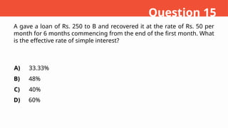 A gave a loan of Rs. 250 to B and recovered it at the rate of Rs. 50 per
month for 6 months commencing from the end of the first month. What
is the effective rate of simple interest?
A)
B)
C)
D)
33.33%
48%
40%
60%
Question 15
 