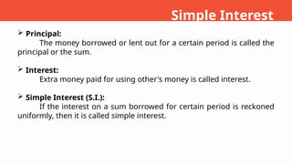  Principal:
The money borrowed or lent out for a certain period is called the
principal or the sum.
 Interest:
Extra money paid for using other's money is called interest.
 Simple Interest (S.I.):
If the interest on a sum borrowed for certain period is reckoned
uniformly, then it is called simple interest.
Simple Interest
 