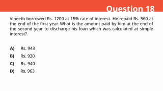 Vineeth borrowed Rs. 1200 at 15% rate of interest. He repaid Rs. 560 at
the end of the first year. What is the amount paid by him at the end of
the second year to discharge his loan which was calculated at simple
interest?
A)
B)
C)
D)
Rs. 943
Rs. 930
Rs. 940
Rs. 963
Question 18
 