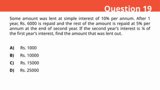 Some amount was lent at simple interest of 10% per annum. After 1
year, Rs. 6000 is repaid and the rest of the amount is repaid at 5% per
annum at the end of second year. If the second year’s interest is ¼ of
the first year’s interest, find the amount that was lent out.
A)
B)
C)
D)
Rs. 1000
Rs. 10000
Rs. 15000
Rs. 25000
Question 19
 