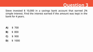 Steve invested $ 10,000 in a savings bank account that earned 2%
simple interest. Find the interest earned if the amount was kept in the
bank for 4 years.
A)
B)
C)
D)
$ 700
$ 800
$ 900
$ 1000
Question 3
 
