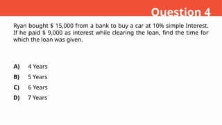 Ryan bought $ 15,000 from a bank to buy a car at 10% simple Interest.
If he paid $ 9,000 as interest while clearing the loan, find the time for
which the loan was given.
A)
B)
C)
D)
4 Years
5 Years
6 Years
7 Years
Question 4
 